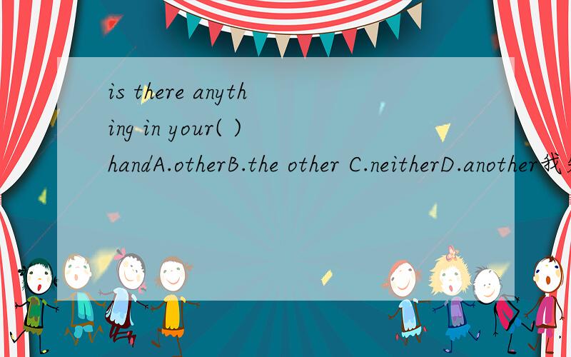 is there anything in your( )handA.otherB.the other C.neitherD.another我知道选A,可是有些蒙other后跟的是复数,another后跟的是单数.为什么D答案不行呢,你有另一只手吗?也就是请求别人的帮助是吧?请帮我清脑