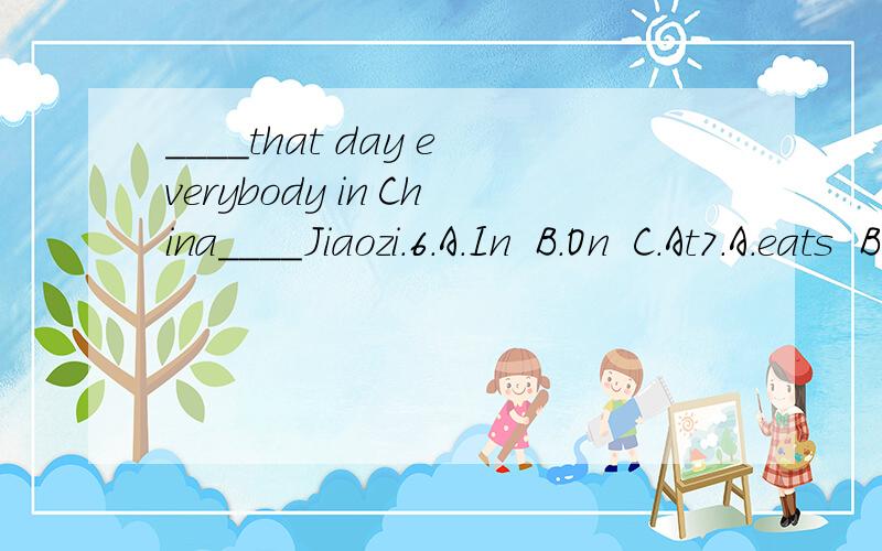 ____that day everybody in China____Jiaozi.6.A.In  B.On  C.At7.A.eats  B.ate  C.eat