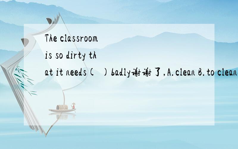 The classroom is so dirty that it needs( )badly谢谢了,A.clean B.to clean C.being clean D.cleaning