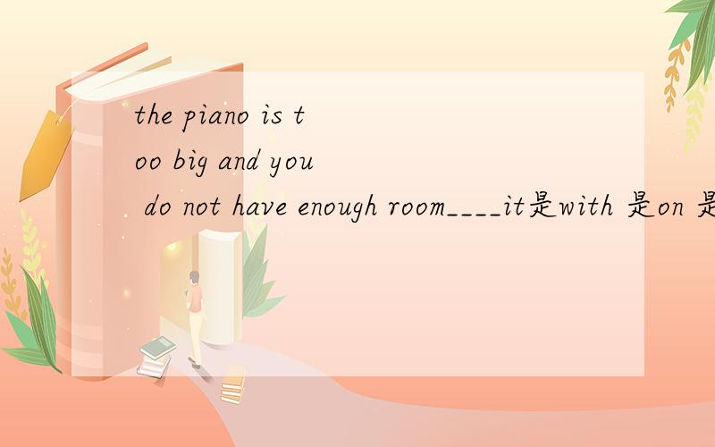 the piano is too big and you do not have enough room____it是with 是on 是in 是for