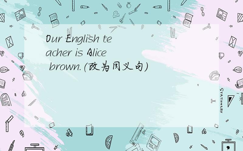 Our English teacher is Alice brown.(改为同义句)