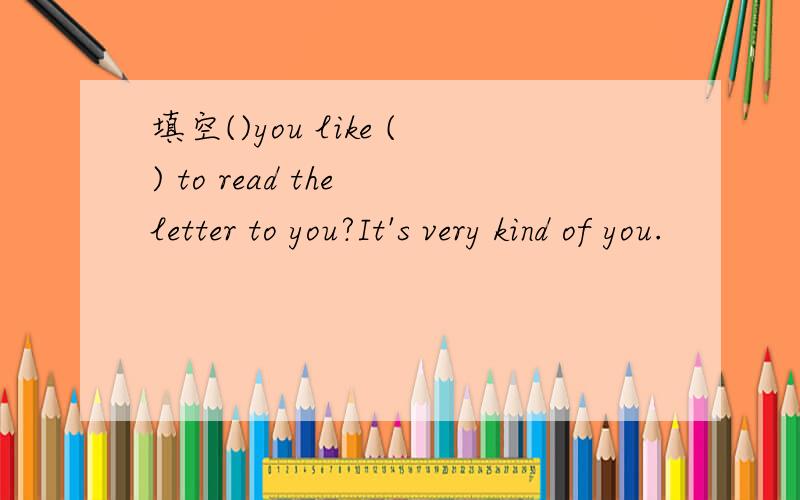 填空()you like () to read the letter to you?It's very kind of you.