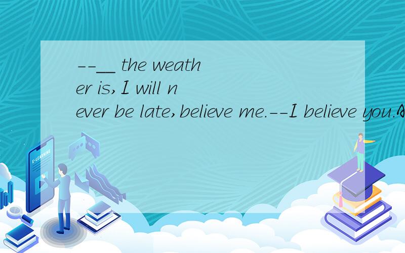 --__ the weather is,I will never be late,believe me.--I believe you.A.No matter how B.Even if what C.However 这个选什么啊?为什么呢?