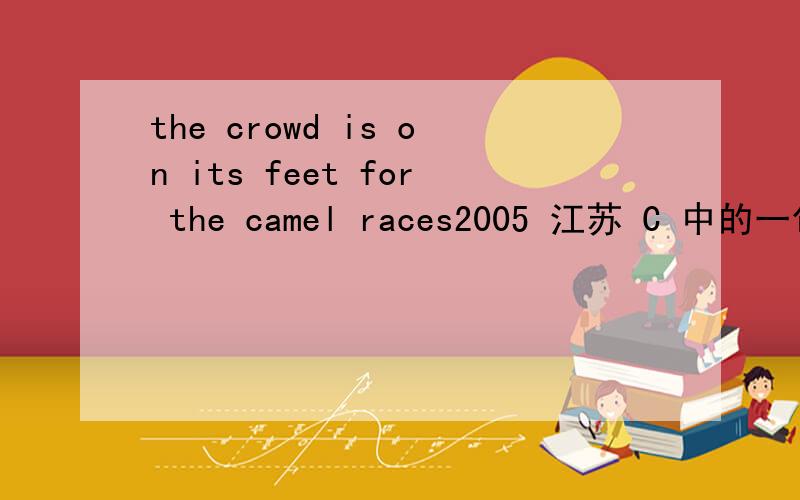 the crowd is on its feet for the camel races2005 江苏 C 中的一句话.