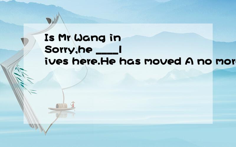 Is Mr Wang in Sorry,he ____lives here.He has moved A no more B not more C no longer D not longer