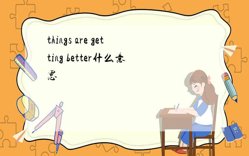 things are getting better什么意思