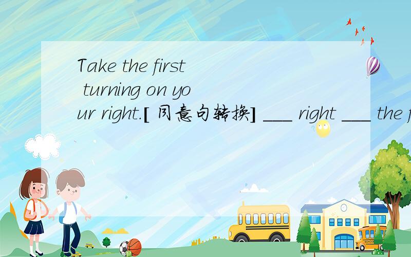 Take the first turning on your right.[ 同意句转换] ___ right ___ the first ___.以上 “——”为一个空