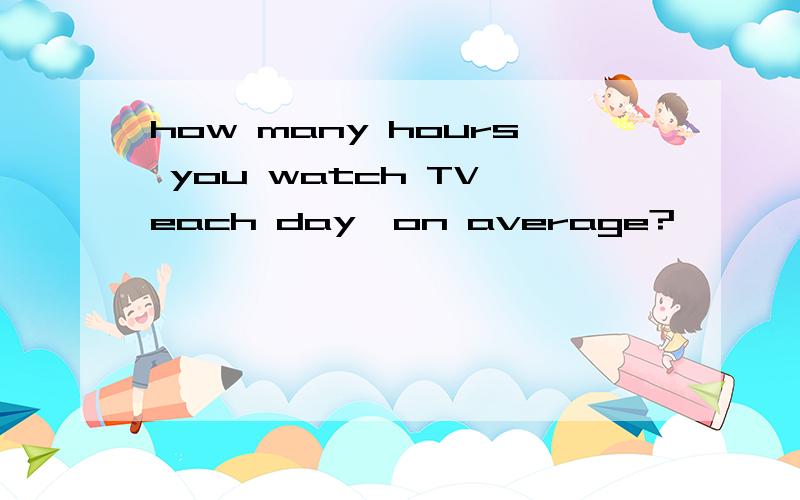 how many hours you watch TV each day,on average?