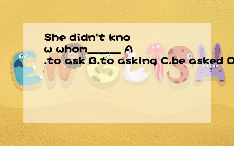 She didn't know whom______ A.to ask B.to asking C.be asked D.asked 要有理由