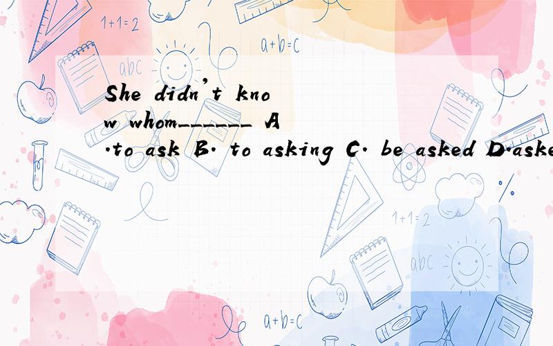 She didn't know whom______ A.to ask B. to asking C. be asked D.asked要有理由C 打错了 应该是的to be asked