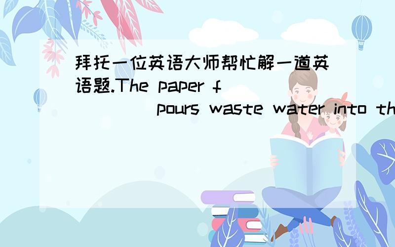 拜托一位英语大师帮忙解一道英语题.The paper f____ pours waste water into the river. We must stop it.Yesterday our teacher p____ a new student to us.Most American like to be h____.