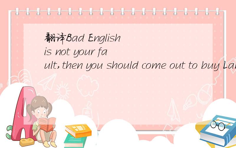 翻译Bad English is not your fault,then you should come out to buy Lane.Is your fault!
