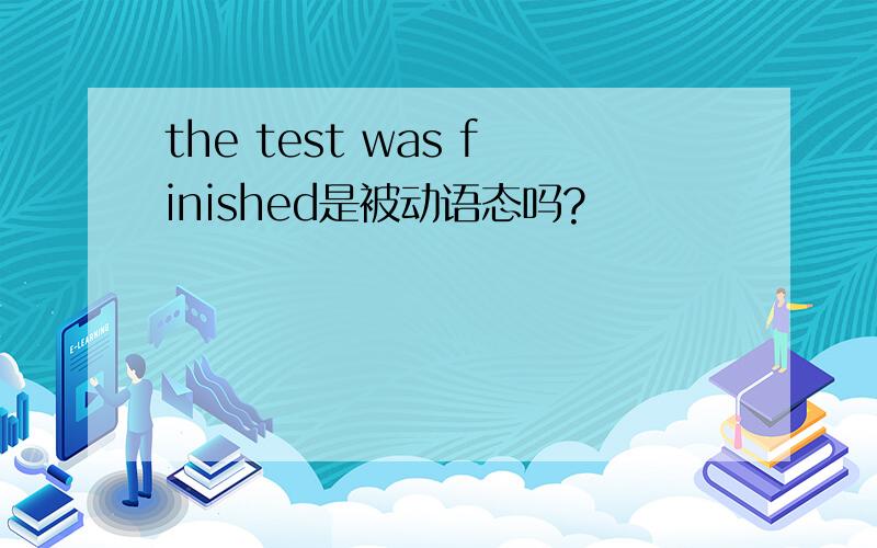 the test was finished是被动语态吗?