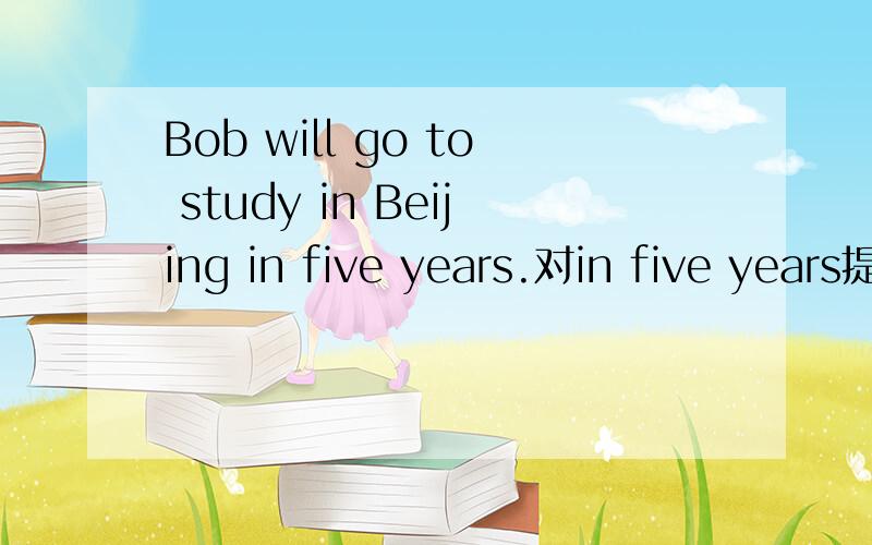 Bob will go to study in Beijing in five years.对in five years提问共三个空,() () () go to study in Beijing?
