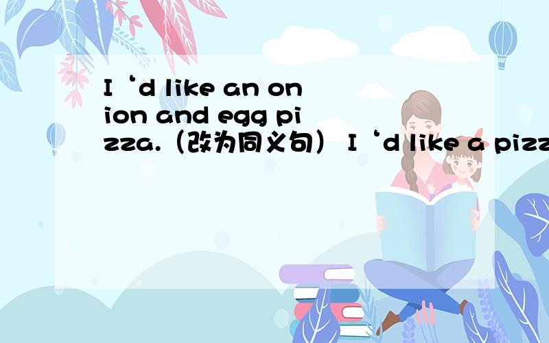 I‘d like an onion and egg pizza.（改为同义句） I‘d like a pizz﹝ ﹞onions and （ ）（ ）it.