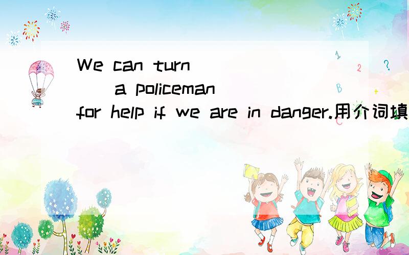 We can turn ____a policeman for help if we are in danger.用介词填空该填什么?