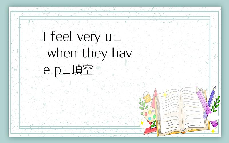 I feel very u_ when they have p_填空
