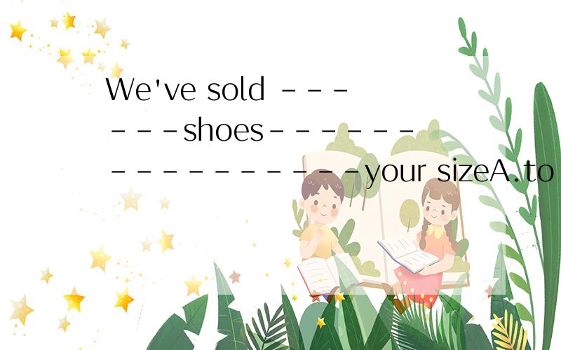 We've sold ------shoes----------------your sizeA.to ,over B.out ,in C.away .in D.out ,at 为什么