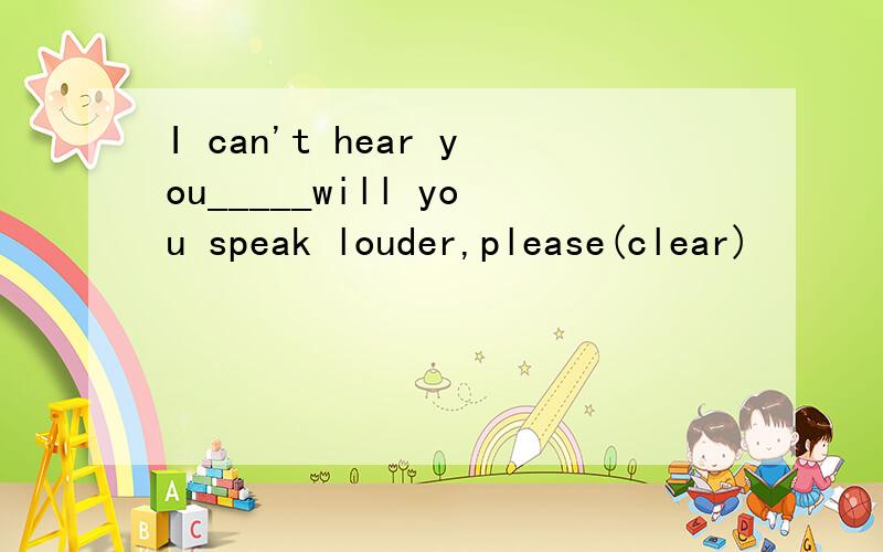 I can't hear you_____will you speak louder,please(clear)