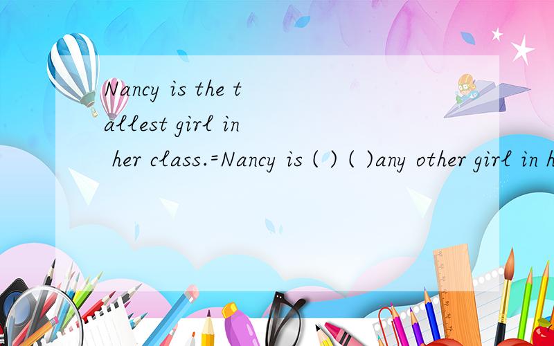Nancy is the tallest girl in her class.=Nancy is ( ) ( )any other girl in her class.