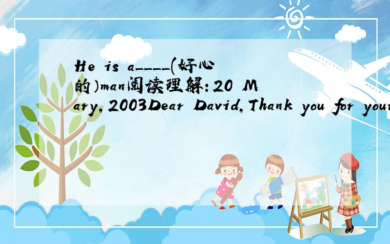 He is a____(好心的）man阅读理解：20 Mary,2003Dear David,Thank you for your letter.I am glad to know that everything is going well with you.Thanks also for the photos.Linda looks healthier and taller than before.It is very hot here now,but so