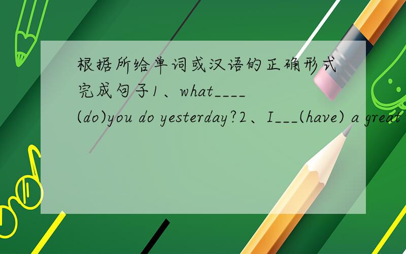 根据所给单词或汉语的正确形式完成句子1、what____(do)you do yesterday?2、I___(have) a great time with you in beijing.