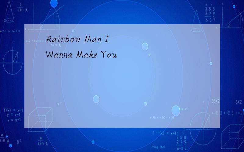 Rainbow Man I Wanna Make You
