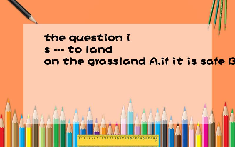 the question is --- to land on the grassland A.if it is safe B.if is it safe C.whether is it saft Dthe question is --- to land on the grassland A.if it is safe B.if is it safe C.whether is it saft D.whether it is safe