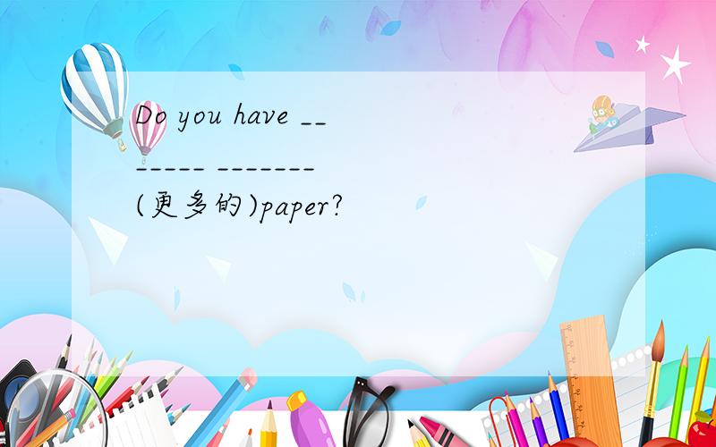 Do you have _______ _______ (更多的)paper?