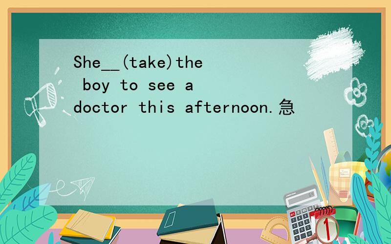 She__(take)the boy to see a doctor this afternoon.急