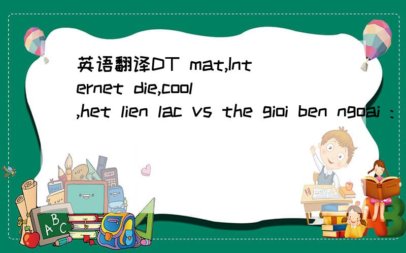 英语翻译DT mat,Internet die,cool,het lien lac vs the gioi ben ngoai :))前面估计是英文吧,后面的是越南话吧.人不见了几天,帮我翻译看看是什么原因请不要用那些翻译软件给出的翻译结果回答问题。那根