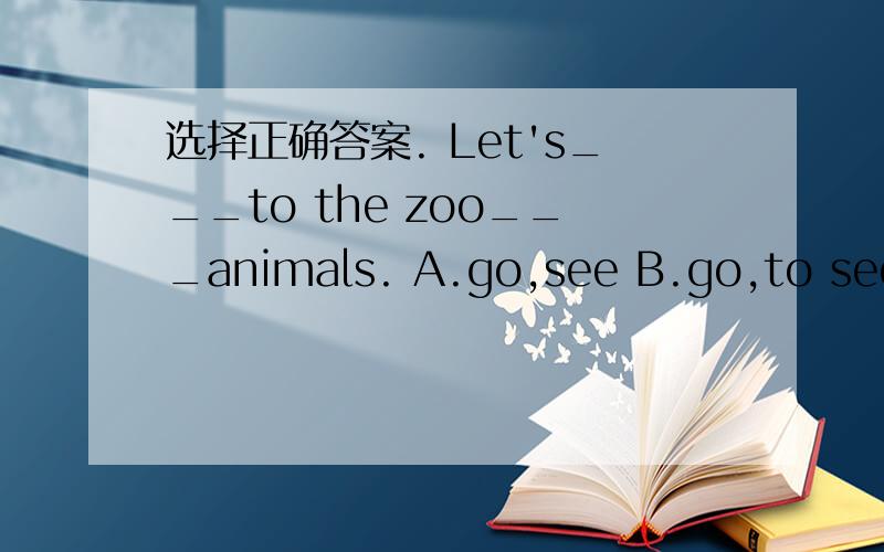选择正确答案. Let's___to the zoo___animals. A.go,see B.go,to see C.to go,see