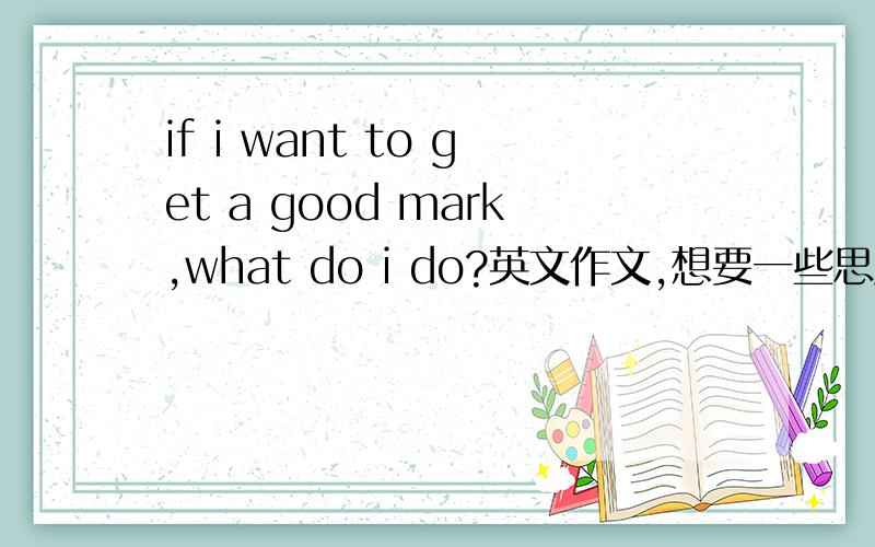 if i want to get a good mark,what do i do?英文作文,想要一些思路,