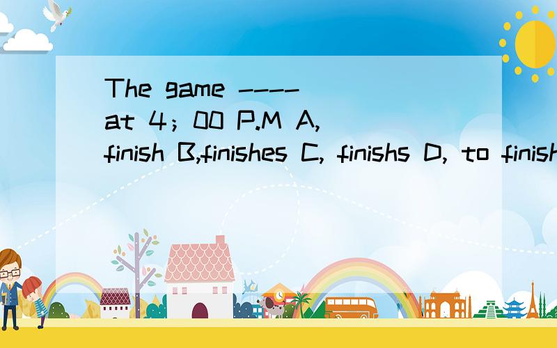 The game ---- at 4；00 P.M A,finish B,finishes C, finishs D, to finish 选哪个啊