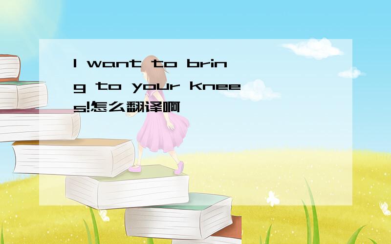 I want to bring to your knees!怎么翻译啊