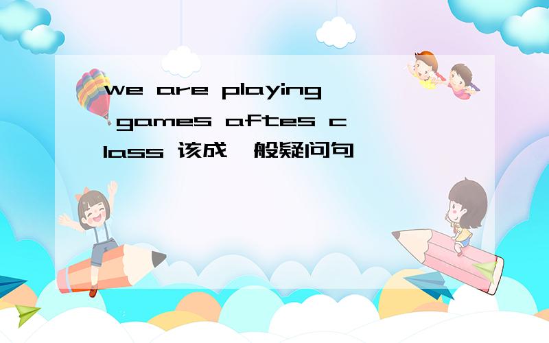 we are playing games aftes class 该成一般疑问句