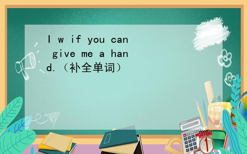 I w if you can give me a hand.（补全单词）
