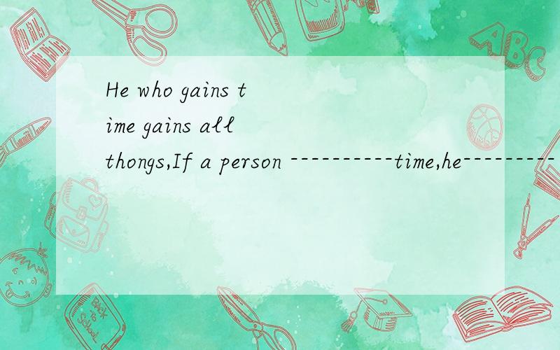 He who gains time gains all thongs,If a person ----------time,he--------- -------- all things是同义句