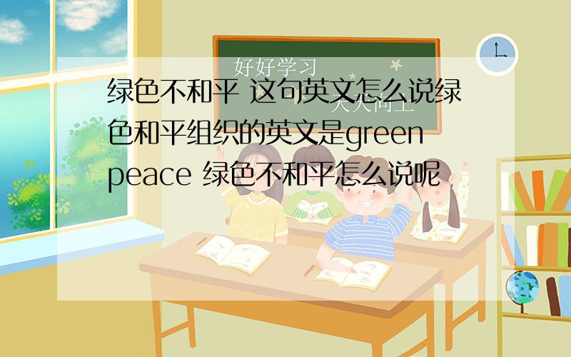 绿色不和平 这句英文怎么说绿色和平组织的英文是greenpeace 绿色不和平怎么说呢