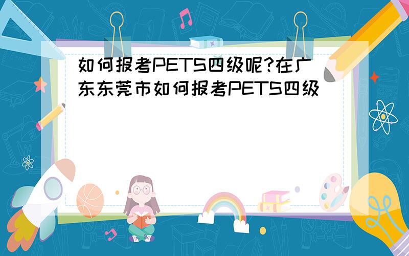 如何报考PETS四级呢?在广东东莞市如何报考PETS四级