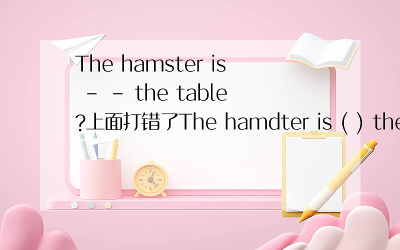 The hamster is - - the table?上面打错了The hamdter is ( ) the table. The bird ( ) in the cage.五年级暑假生活指导P44业上的