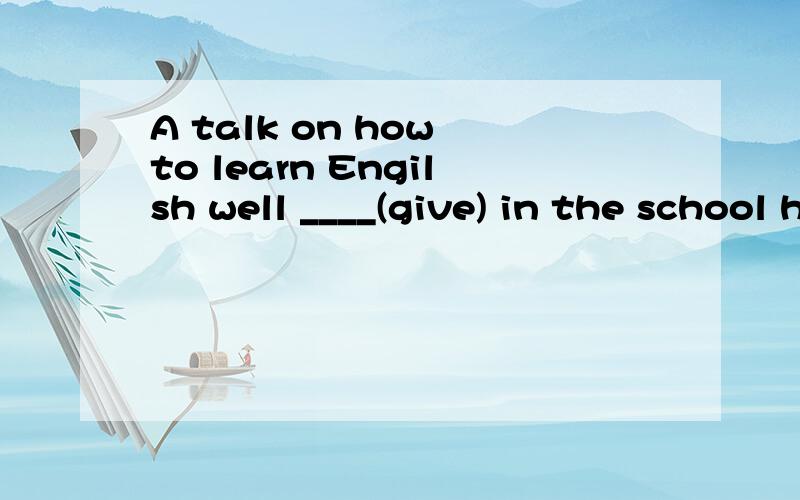 A talk on how to learn Engilsh well ____(give) in the school hall next week.