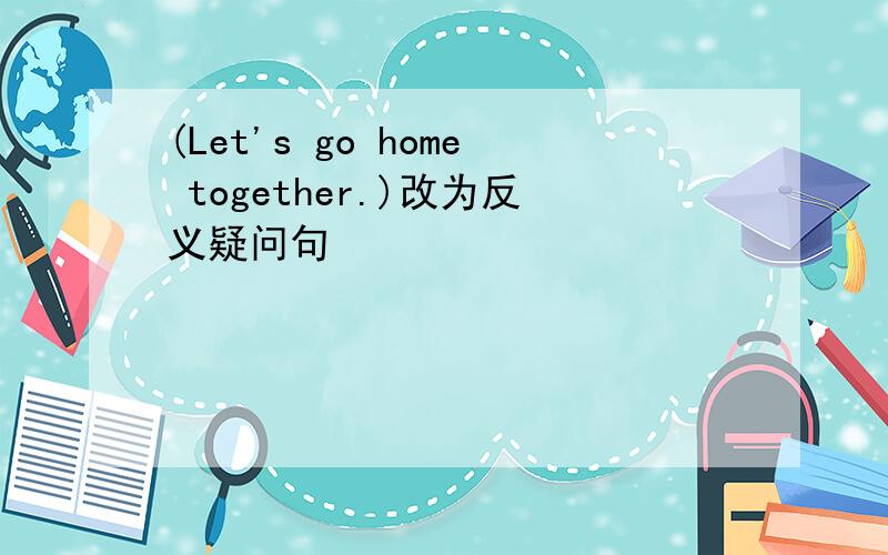 (Let's go home together.)改为反义疑问句