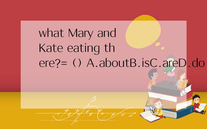 what Mary and Kate eating there?=（）A.aboutB.isC.areD.do