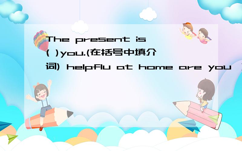 The present is( )you.(在括号中填介词) helpflu at home are you ）（连词成句）第二句是helpflu at home are you ）