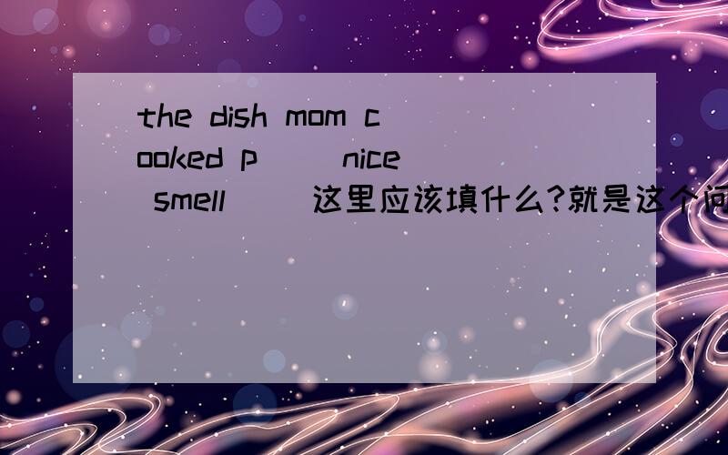 the dish mom cooked p[] nice smell []这里应该填什么?就是这个问题