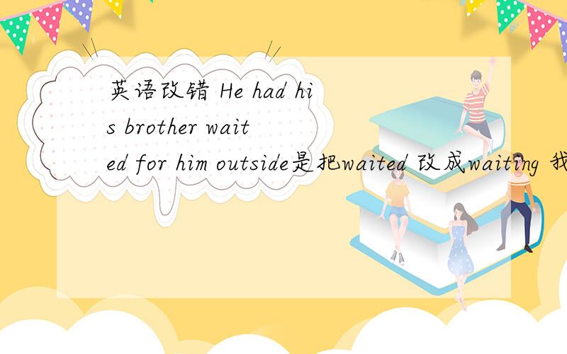 英语改错 He had his brother waited for him outside是把waited 改成waiting 我知道.但是为什么要加ing
