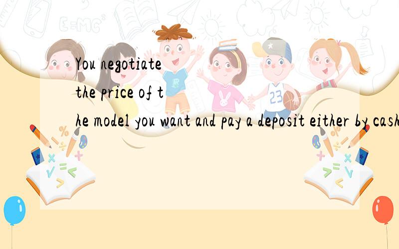 You negotiate the price of the model you want and pay a deposit either by cash or as a trade in.请问这句话的中文翻译.