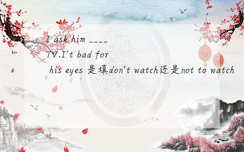 I ask him ____TV.I't bad for his eyes 是填don't watch还是not to watch