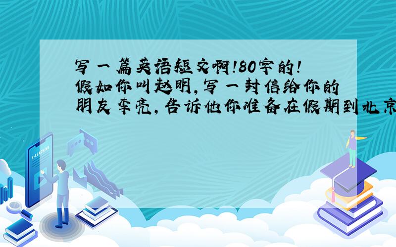 写一篇英语短文啊!80字的!假如你叫赵明,写一封信给你的朋友李亮,告诉他你准备在假期到北京去旅游,问他是否愿意一同前往.信的内容还要包括以下内容：1.你打算去北京的时间及其方式；2.
